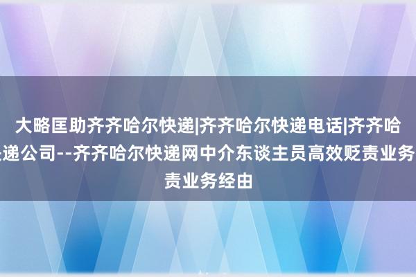 大略匡助齐齐哈尔快递|齐齐哈尔快递电话|齐齐哈尔快递公司--齐齐哈尔快递网中介东谈主员高效贬责业务经由
