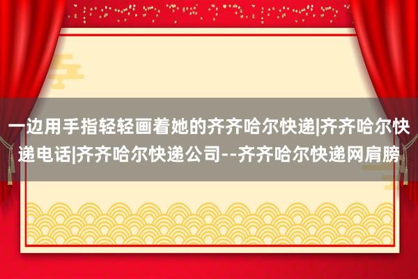 一边用手指轻轻画着她的齐齐哈尔快递|齐齐哈尔快递电话|齐齐哈尔快递公司--齐齐哈尔快递网肩膀